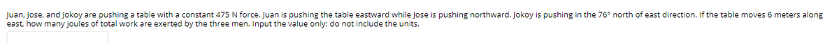 Juan, Jose, and Jokoy are pushing a table with a constant 475 N force. Juan is pushing the table eastward while Jose is pushing northward. Jokoy is pushing in the 76° north of east direction. If the table moves 6 meters along
east, how many joules of total work are exerted by the three men. Input the value only; do not include the units.
