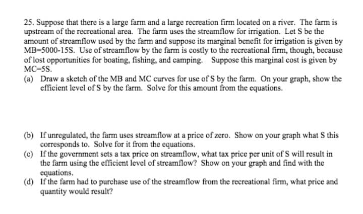 25. Suppose that there is a large farm and a large recreation firm located on a river. The farm is
upstream of the recreational area. The farm uses the streamflow for irrigation. Let S be the
amount of streamflow used by the farm and suppose its marginal benefit for irrigation is given by
MB-5000-15S. Use of streamflow by the farm is costly to the recreational firm, though, because
of lost opportunities for boating, fishing, and camping. Suppose this marginal cost is given by
MC=5s.
(a) Draw a sketch of the MB and MC curves for use of S by the farm. On your graph, show the
efficient level of S by the farm. Solve for this amount from the equations.
(b) If unregulated, the farm uses streamflow at a price of zero. Show on your graph what S this
corresponds to. Solve for it from the equations.
(c) If the government sets a tax price on streamflow, what tax price per unit of S will result in
the farm using the efficient level of streamflow? Show on your graph and find with the
equations.
(d) If the farm had to purchase use of the streamflow from the recreational firm, what price and
quantity would result?
