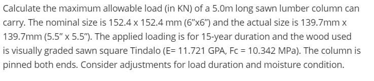 Calculate the maximum allowable load (in KN) of a 5.0m long sawn lumber column can
carry. The nominal size is 152.4 x 152.4 mm (6"x6") and the actual size is 139.7mm x
139.7mm (5.5" x 5.5"). The applied loading is for 15-year duration and the wood used
is visually graded sawn square Tindalo (E= 11.721 GPA, Fc = 10.342 MPa). The column is
pinned both ends. Consider adjustments for load duration and moisture condition.