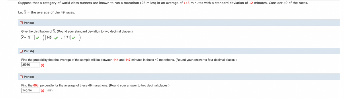 Suppose that a category of world class runners are known to run a marathon (26 miles) in an average of 145 minutes with a standard deviation of 12 minutes. Consider 49 of the races.
Let X
= the average of the 49 races.
Part (a)
Give the distribution of X. (Round your standard deviation to two decimal places.)
X-N
145
1.71
)
Part (b)
Find the probability that the average of the sample will be between 144 and 147 minutes in these 49 marathons. (Round your answer to four decimal places.)
.5960
Part (c)
Find the 60th percentile for the average of these 49 marathons. (Round your answer to two decimal places.)
145.54
X min