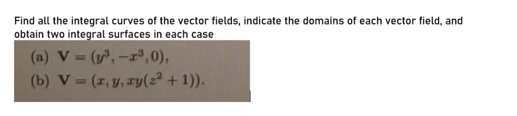 Find all the integral curves of the vector fields, indicate the domains of each vector field, and
obtain two integral surfaces in each case
(a) V = (y,-3,0),
(b) V = (1, y, ry(22 + 1)).
%3D
%3D
