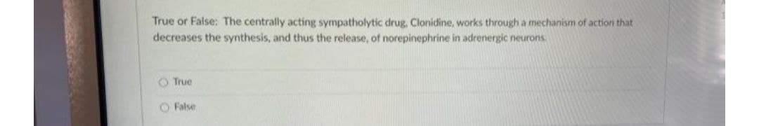 True or False: The centrally acting sympatholytic drug, Clonidine, works through a mechanism of action that
decreases the synthesis, and thus the release, of norepinephrine in adrenergic neurons.
O True
O False
