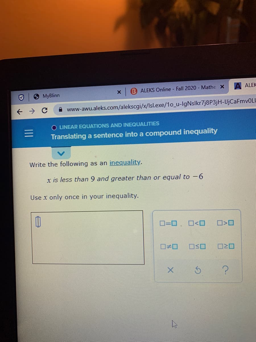 ALEKS Online - Fall 2020 - Mathe X
ALEK
MyBlinn
A www-awu.aleks.com/alekscgi/x/Isl.exe/1o_u-IgNslkr7j8P3jH-JjCaFmv0LU
O LINEAR EQUATIONS AND INEQUALITIES
Translating a sentence into a compound inequality
Write the following as an inequality.
x is less than 9 and greater than or equal to -6
Use x only once in your inequality.
D=D. O<O
ロメロ
OSO

