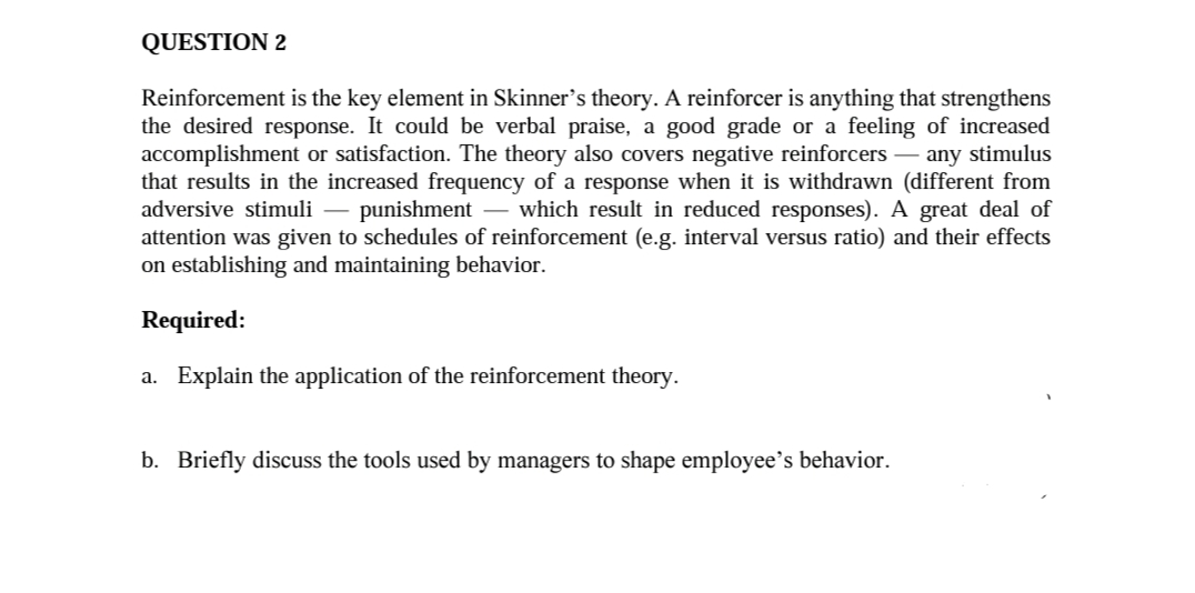 QUESTION 2
Reinforcement is the key element in Skinner’s theory. A reinforcer is anything that strengthens
the desired response. It could be verbal praise, a good grade or a feeling of increased
accomplishment or satisfaction. The theory also covers negative reinforcers – any stimulus
that results in the increased frequency of a response when it is withdrawn (different from
adversive stimuli – punishment – which result in reduced responses). A great deal of
attention was given to schedules of reinforcement (e.g. interval versus ratio) and their effects
on establishing and maintaining behavior.
-
-
-
Required:
a. Explain the application of the reinforcement theory.
b. Briefly discuss the tools used by managers to shape employee's behavior.
