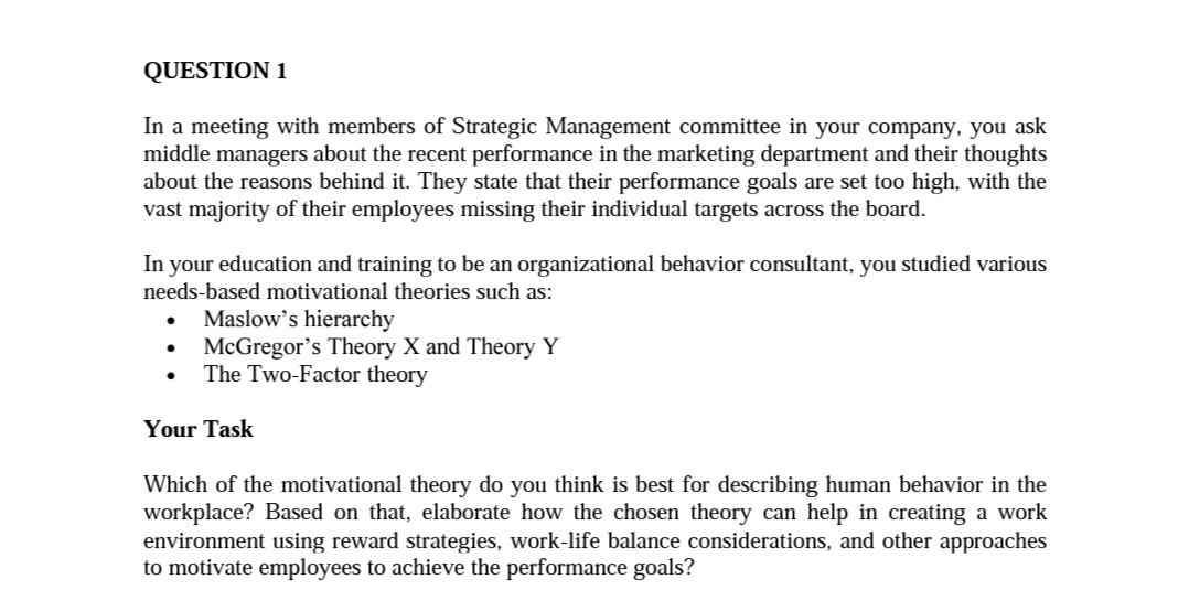 QUESTION 1
In a meeting with members of Strategic Management committee in your company, you ask
middle managers about the recent performance in the marketing department and their thoughts
about the reasons behind it. They state that their performance goals are set too high, with the
vast majority of their employees missing their individual targets across the board.
In your education and training to be an organizational behavior consultant, you studied various
needs-based motivational theories such as:
Maslow's hierarchy
McGregor's Theory X and Theory Y
The Two-Factor theory
Your Task
Which of the motivational theory do you think is best for describing human behavior in the
workplace? Based on that, elaborate how the chosen theory can help in creating a work
environment using reward strategies, work-life balance considerations, and other approaches
to motivate employees to achieve the performance goals?
