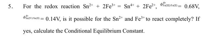 For the redox reaction Sn2+ + 2Fe+ = Sn+ + 2FE2+, PienyFe) = 0.68V,
PSavysac) = 0.14V, is it possible for the Sn2+ and Fe to react completely? If
yes, calculate the Conditional Equilibrium Constant.
5.
