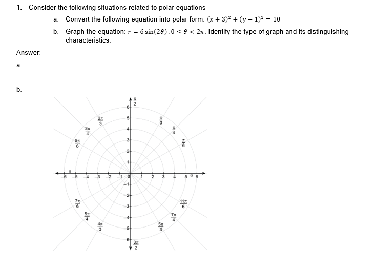 1. Consider the following situations related to polar equations
Answer:
a.
b.
a. Convert the following equation into polar form: (x + 3)² + (y − 1)² = 10
b.
Graph the equation: r = 6 sin(20),0 ≤ 0 < 2. Identify the type of graph and its distinguishing
characteristics.
20
|-
2m
511
25/05
4 3
wo|#
NT
2
+
3+
2+
14
10
-1+
-2+
36
BICY
Nja
N
الالا
5m
ative
4
77
4
11
6