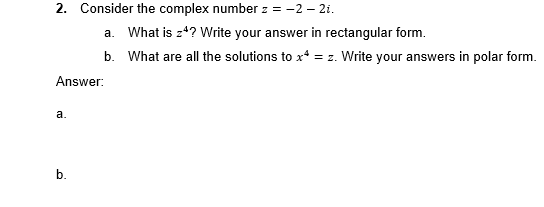 2. Consider the complex number z = -2 -2i.
Answer:
a.
a. What is z4? Write your answer in rectangular form.
b. What are all the solutions to x* = z. Write your answers in polar form.
b.