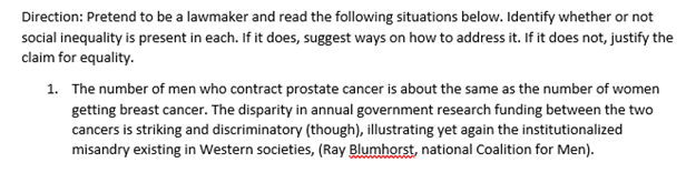 Direction: Pretend to be a lawmaker and read the following situations below. Identify whether or not
social inequality is present in each. If it does, suggest ways on how to address it. If it does not, justify the
claim for equality.
1. The number of men who contract prostate cancer is about the same as the number of women
getting breast cancer. The disparity in annual government research funding between the two
cancers is striking and discriminatory (though), illustrating yet again the institutionalized
misandry existing in Western societies, (Ray Blumhorst, national Coalition for Men).
