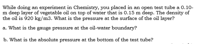 m deep layer of vegetable oil on top of water that is 0.15 m deep. The density of
the oil is 920 kg/m3. What is the pressure at the surface of the oil layer?
a. What is the gauge pressure at the oil-water boundary?
b. What is the absolute pressure at the bottom of the test tube?
