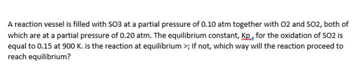 A reaction vessel is filled with SO3 at a partial pressure of 0.10 atm together with 02 and SO2, both of
which are at a partial pressure of 0.20 atm. The equilibrium constant, Kp. for the oxidation of SO2 is
equal to 0.15 at 900 K. is the reaction at equilibrium >; If not, which way will the reaction proceed to
reach equilibrium?
