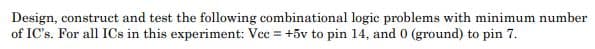 Design, construct and test the following combinational logic problems with minimum number
of IC's. For all ICs in this experiment: Vcc = +5v to pin 14, and 0 (ground) to pin 7.
