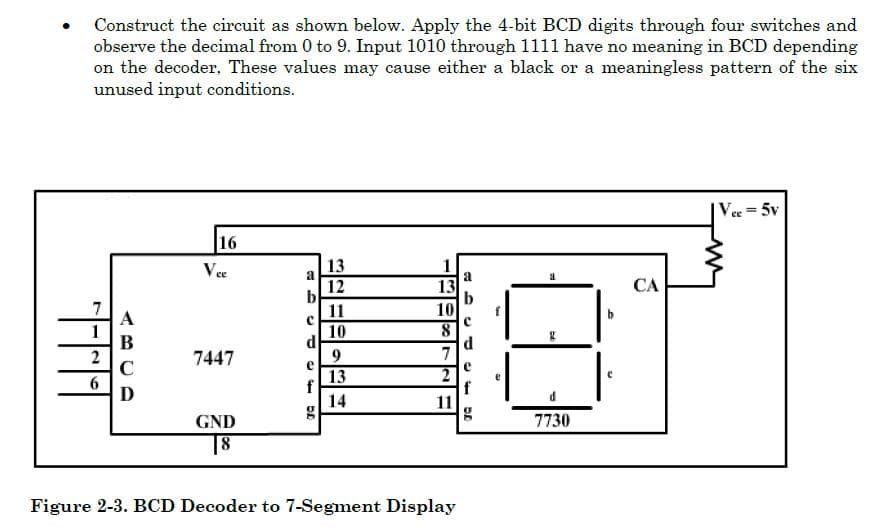 Construct the circuit as shown below. Apply the 4-bit BCD digits through four switches and
observe the decimal from 0 to 9. Input 1010 through 1111 have no meaning in BCD depending
on the decoder, These values may cause either a black or a meaningless pattern of the six
unused input conditions.
Vee = 5v
16
Vee
13
1
a
12
b
11
СА
13
10
A
1
B
2
C
10
d
9.
7447
7
13
f
14
D
11
GND
7730
18
Figure 2-3. BCD Decoder to 7-Segment Display
