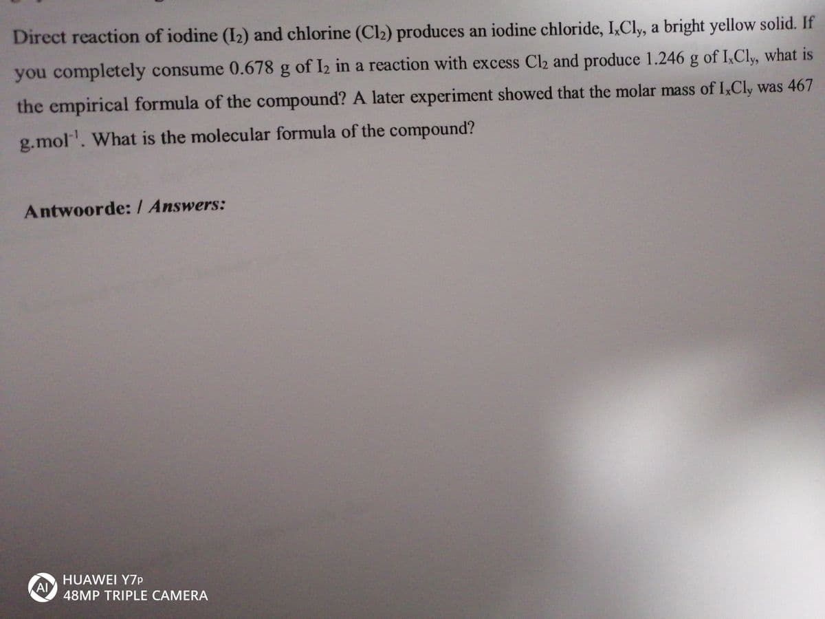 Direct reaction of iodine (I2) and chlorine (Cl2) produces an iodine chloride, I,Cly, a bright yellow solid. If
you completely consume 0.678 g of I2 in a reaction with excess Cl2 and produce 1.246 g of I,Cly, what is
the empirical formula of the compound? A later experiment showed that the molar mass of I,Cly was 467
g.mol. What is the molecular formula of the compound?
Antwoorde: / Answers:
HUAWEI Y7P
Al
48MP TRIPLE CAMERA
