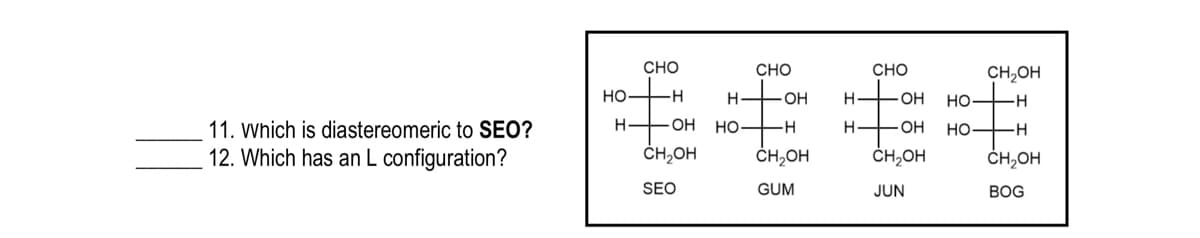 CHO
CHO
CHO
CH,OH
но
-H-
OH
H-
FOH
но—
- O-
-H-
11. Which is diastereomeric to SEO?
OH
но
--
H-
HO -H
12. Which has an L configuration?
ČH,OH
ČH,OH
ČH,OH
ČH,OH
SEO
GUM
JUN
ВOG
