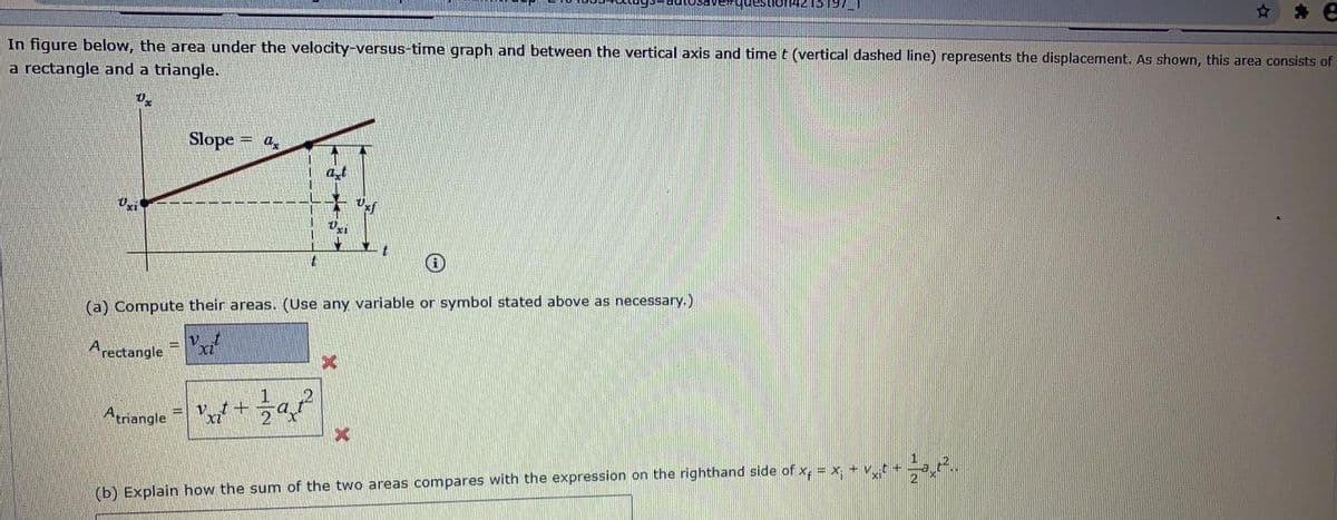 * e
In figure below, the area under the velocity-versus-time graph and between the vertical axis and time t (vertical dashed line) represents the displacement. As shown, this area consists of
a rectangle and a triangle.
Slope
= a.
at
(a) Compute their areas. (Use any variable or symbol stated above as necessary.)
Arectangle
Atriangle
(b) Explain how the sum of the two areas compares with the expression on the righthand side of x, = x. + vt +
