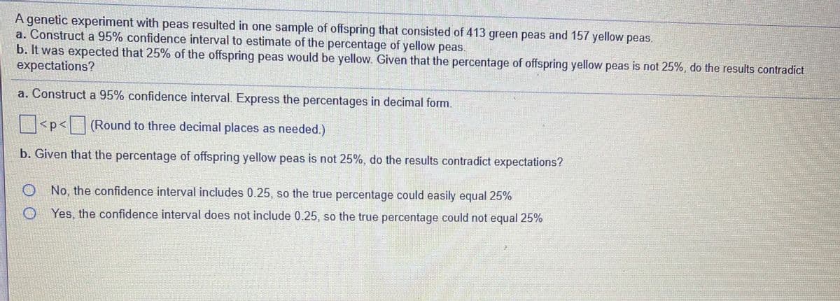 A genetic experiment with peas resulted in one sample of offspring that consisted of 413 green peas and 157 yellow peas.
a. Construct a 95% confidence interval to estimate of the percentage of yellow peas.
b. It was expected that 25% of the offspring peas would be yellow. Given that the percentage of offspring yellow peas is not 25%, do the results contradict
expectations?
a. Construct a 95% confidence interval. Express the percentages in decimal form.
<p< (Round to three decimal places as needed.)
b. Given that the percentage of offspring yellow peas is not 25%, do the results contradict expectations?
O No, the confidence interval includes 0.25, so the true percentage could easily equal 25%
O Yes, the confidence interval does not include 0.25, so the true percentage could not equal 25%
