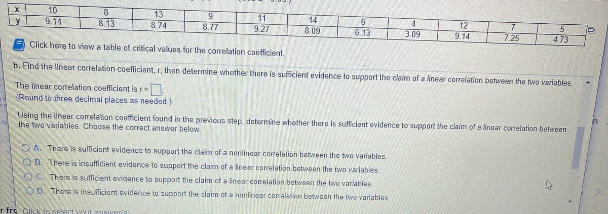 10
9.14
8.
13
8.74
y
8.13
11
14
4
8.77
12
7
7.25
9.27
8.09
6.13
3.09
9.14
4.73
Click here to view a table of critical values for the correlation coefficient.
b. Find the linear correlation coefficient, r, then determine whether there is sufficient evidence to support the claim of a linear correlation between the two variables.
The linear correlation coefficient is r=
(Round to three decimal places as needed.)
Using the linear correlation coefficient found in the previous step, determine whether there is sufficient evidence to support the claim of a linear correlation between
the two variables. Choose the correct answer below.
O A. There is sufficient evidence to support the claim of a nonlinear correlation between the two variables.
B. There is insufficient evidence to support the claim of a linear correlation between the two variables.
OC. There is sufficient evidence to support the claim of a linear correlation between the two variables.
O D. There is insufficient evidence to support the claim of a nonlinear correlation between the two variables.
r fro Click to select VOur answwer's)
