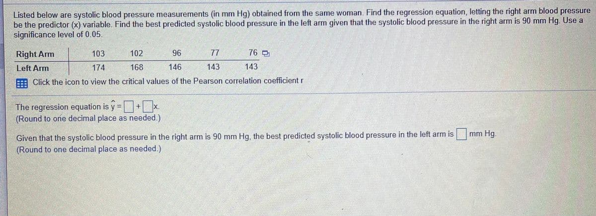 Listed below are systolic blood pressure measurements (in mm Hg) obtained from the same woman. Find the regression equation, letting the right arm blood pressure
be the predictor (x) variable. Find the best predicted systolic blood pressure in the left arm given that the systolic blood pressure in the right arm is 90 mm Hg. Use a
significance level of 0.05.
Right Arm
103
102
96
77
76
Left Arm
174
168
146
143
143
Click the icon to view the critical values of the Pearson correlation coefficient r
The regression equation is y-+ x.
(Round to one decimal place as needed.)
Given that the systolic blood pressure in the right arm is 90 mm Hg, the best predicted systolic blood pressure in the left arm is
(Round to one decimal place as needed.)
mm Hg.
