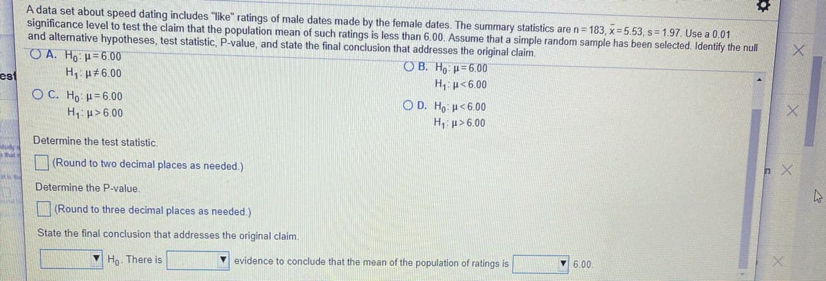 A data set about speed dating includes "like" ratings of male dates made by the female dates. The summary statistics are n= 183, x= 5.53, s= 1.97. Use a 0.01
significance level to test the claim that the population mean of such ratings is less than 6.00. Assume that a simple random sample has been selected. Identify the null
and alternative hypotheses, test statistic, P-value, and state the final conclusion that addresses the original claim.
O A. Ho H=6.00
H, p 6.00
O B. Ho u=6.00
H, p<6.00
est
O C. Ho: µ=6.00
O D. Ho: µ<6.00
H p> 6.00
H, p> 6.00
Determine the test statistic.
hat
(Round to two decimal places as needed.)
n X
Determine the P-value.
(Round to three decimal places as needed.)
State the final conclusion that addresses the original claim.
Ho. There is
v evidence to conclude that the mean of the population of ratings is
6.00.
