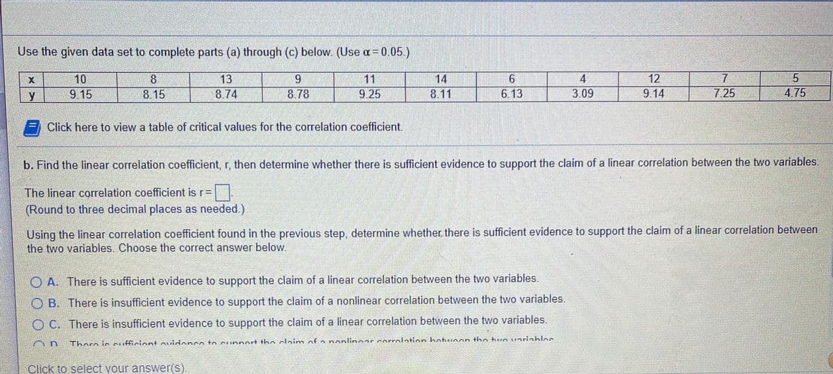 Use the given data set to complete parts (a) through (c) below. (Use a= 0.05)
14
7.
7.25
8
13
11
9.25
10
4
12
y
9.15
8.15
8.74
8.78
8.11
6.13
3.09
9.14
4.75
Click here to view a table of critical values for the correlation coefficient.
b. Find the linear correlation coefficient, r, then determine whether there is sufficient evidence to support the claim of a linear correlation between the two variables
The linear correlation coefficient is r=D
(Round to three decimal places as needed.)
Using the linear correlation coefficient found in the previous step, determine whether there is sufficient evidence to support the claim of a linear correlation between
the two variables. Choose the correct answer below.
O A. There is sufficient evidence to support the claim of a linear correlation between the two variables.
O B. There is insufficient evidence to support the claim of a nonlinear correlation between the two variables.
O C. There is insufficient evidence to support the claim of a linear correlation between the two variables.
Thoro to cufficiont ovidonen to cunBort tho claim of n nonlinoar corrolation hotunon the han vorinkloo
Click to select your answer(s).
