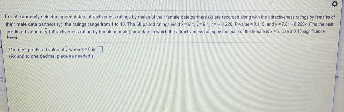 For 50 randomly selected speed dates, attractiveness ratings by males of their female date partners (x) are recorded along with the attractiveness ratings by females of
their male date partners (y); the ratings range from 1 to 10. The 50 paired ratings yield x-6.4, y= 6.1, r= - 0.226, P-value = 0.115, and y = 7.81 - 0.269x. Find the best
predicted value of y (attractiveness rating by female of male) for a date in which the attractiveness rating by the male of the female is x= 6. Use a 0.10 significance
level.
The best predicted value of y when x= 6 is
(Round to one decimal place as needed.)
