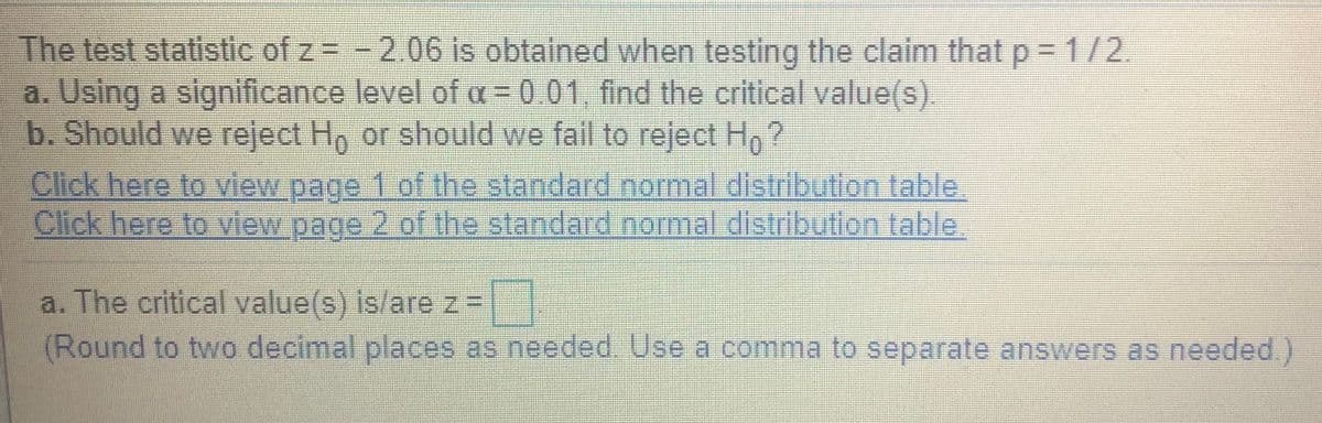 The test statistic of z = -2.06 is obtained when testing the claim that p = 1/2.
a. Using a significance level of a = 0 01, find the critical value(s)
b. Should we reject H, or should we fall to reject Ho ?
Click here to view page 1 of the standard normal distribution table
Click here to view page 2 of the standard normal distribution table.
a. The critical value(s) is/arez=
(Round to two decimal places as needed. Use a comma to separate answers as needed.)
