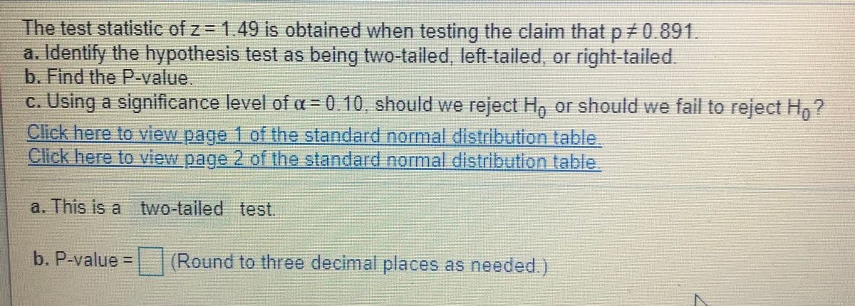 The test statistic of z = 1.49 is obtained when testing the claim that p 0.891.
a. Identify the hypothesis test as being two-tailed, left-tailed, or right-tailed.
b. Find the P-value.
c. Using a significance level of a = 0.10, should we reject H, or should we fail to reject H,?
Click here to view page 1 of the standard normal distribution table.
Click here to view page 2 of the standard normal distribution table,
a. This is a two-tailed test.
b. P-value (Round to three decimal places as needed.
