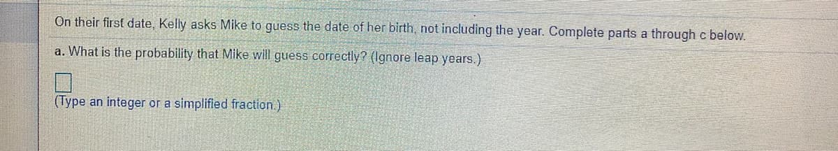 On their first date, Kelly asks Mike to guess the date of her birth, not including the year. Complete parts a through c below.
a. What is the probability that Mike will guess correctly? (Ignore leap years.)
(Type an integer or a simplified fraction.)
