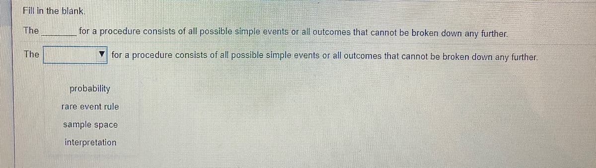 Fill in the blank.
The
for a procedure consists of all possible simple events or all outcomes that cannot be broken down any further.
The
V for a procedure consists of all possible simple events or all outcomes that cannot be broken down any further.
probability
rare event rule
sample space
interpretation
