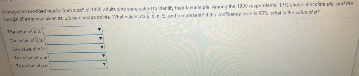 A magazine provided results from a poll of 1000 adults who were asked to identify their favorite pie. Among the 1000 respondents, 11% chose chocolate pie, and the
margin of error was given as +5 percentage points. What values do p, q. n. E, and p represent? If the confidence level is 95%, what is the value of a?
The value of p is
The value of q is
The value of n is
The value of E is
The value of p is
