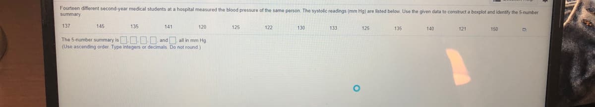 Fourteen different second-year medical students at a hospital measured the blood pressure of the same person. The systolic readings (mm Hg) are listed below. Use the given data to construct a boxplot and identify the 5-number
summary.
137
145
135
141
120
125
122
130
133
125
135
140
121
150
The 5-number summary is.. . and all in mm Hg.
(Use ascending order. Type integers or decimals. Do not round.)
