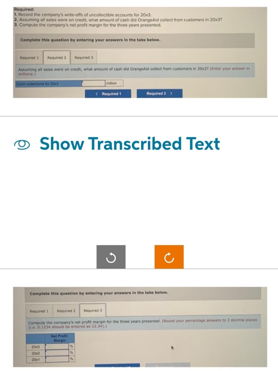 Required:
1. Record the company's write-offs of uncollectible accounts for 20x3.
2. Assuming all sales were on credit, what amount of cash did OrangeAid collect from customers in 20x3?
3. Compute the company's net profit margin for the three years presented.
Complete this question by entering your answers in the tabs below.
Required 1 Required 2 Required 3
Assuming all sales were on credit, what amount of cash did OrangeAid collect from customers in 20x3? (Enter your answer in
millions.)
Cash collections for 20x3
million
20x3
20x2
20x1
< Required 1
Show Transcribed Text
Net Profit
Margin
Required 3 >
Ű
Complete this question by entering your answers in the tabs below.
Required 1 Required 2 Required 3
Compute the company's net profit margin for the three years presented. (Round your percentage answers to 2 decimal places
(i.e. 0.1234 should be entered as 12.34).)