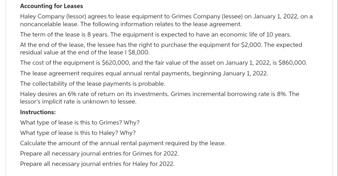 Accounting for Leases
Haley Company (lessor) agrees to lease equipment to Grimes Company (lessee) on January 1, 2022, on a
noncancelable lease. The following information relates to the lease agreement.
The term of the lease is 8 years. The equipment is expected to have an economic life of 10 years.
At the end of the lease, the lessee has the right to purchase the equipment for $2,000. The expected
residual value at the end of the lease I $8,000.
The cost of the equipment is $620,000, and the fair value of the asset on January 1, 2022, is $860,000.
The lease agreement requires equal annual rental payments, beginning January 1, 2022.
The collectability of the lease payments is probable.
Haley desires an 6% rate of return on its investments. Grimes incremental borrowing rate is 8%. The
lessor's implicit rate is unknown to lessee.
Instructions:
What type of lease is this to Grimes? Why?
What type of lease is this to Haley? Why?
Calculate the amount of the annual rental payment required by the lease.
Prepare all necessary journal entries for Grimes for 2022.
Prepare all necessary journal entries for Haley for 2022.