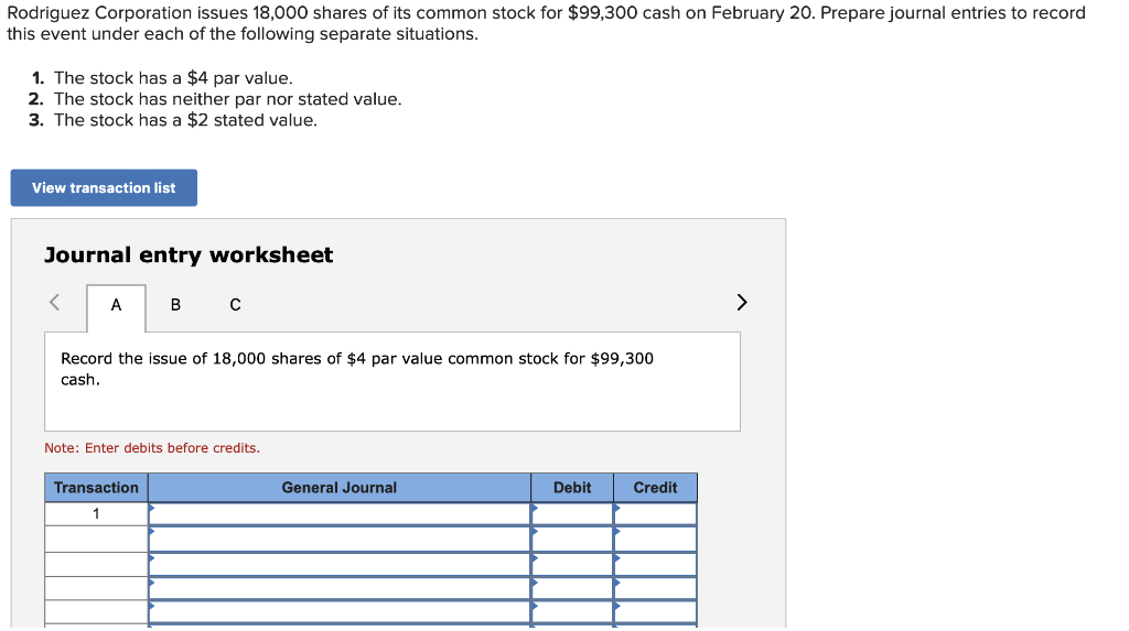 Rodriguez Corporation issues 18,000 shares of its common stock for $99,300 cash on February 20. Prepare journal entries to record
this event under each of the following separate situations.
1. The stock has a $4 par value.
2. The stock has neither par nor stated value.
3. The stock has a $2 stated value.
View transaction list
Journal entry worksheet
<
A
B C
Record the issue of 18,000 shares of $4 par value common stock for $99,300
cash.
Note: Enter debits before credits.
Transaction
1
General Journal
Debit
Credit
>