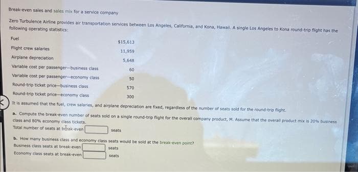 Break-even sales and sales mix for a service company
Zero Turbulence Airline provides air transportation services between Los Angeles, California, and Kona, Hawail. A single Los Angeles to Kona round-trip flight has the
following operating statistics:
Fuel
Flight crew salaries
Airplane depreciation
Variable cost per passenger-business class
Variable cost per passenger-economy class
Round-trip ticket price-business class
Round-trip ticket price-economy class
$15,613
11,959
5,648
60
50
570
300
It is assumed that the fuel, crew salaries, and airplane depreciation are fixed, regardless of the number of seats sold for the round-trip flight.
a. Compute the break-even number of seats sold on a single round-trip flight for the overall company product, M. Assume that the overall product mix is 20% business
class and 80% economy class tickets.
Total number of seats at bdsak-even
seats
b. How many business class and economy class seats would be sold at the break-even point?
Business class seats at break-even
seats
Economy class seats at break-even
seats