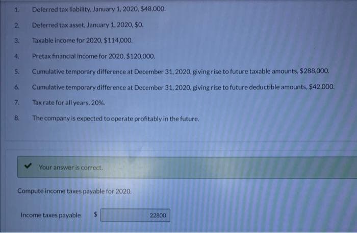 Deferred tax liability, January 1, 2020, $48,000.
Deferred tax asset, January 1, 2020, $0.
Taxable income for 2020, $114,000.
Pretax financial income for 2020, $120,000.
Cumulative temporary difference at December 31, 2020, giving rise to future taxable amounts, $288,000.
6. Cumulative temporary difference at December 31, 2020, giving rise to future deductible amounts, $42,000.
Tax rate for all years, 20%.
The company is expected to operate profitably in the future.
2
3.
4.
5.
7.
8.
Your answer is correct.
Compute income taxes payable for 2020.
Income taxes payable
SA
22800