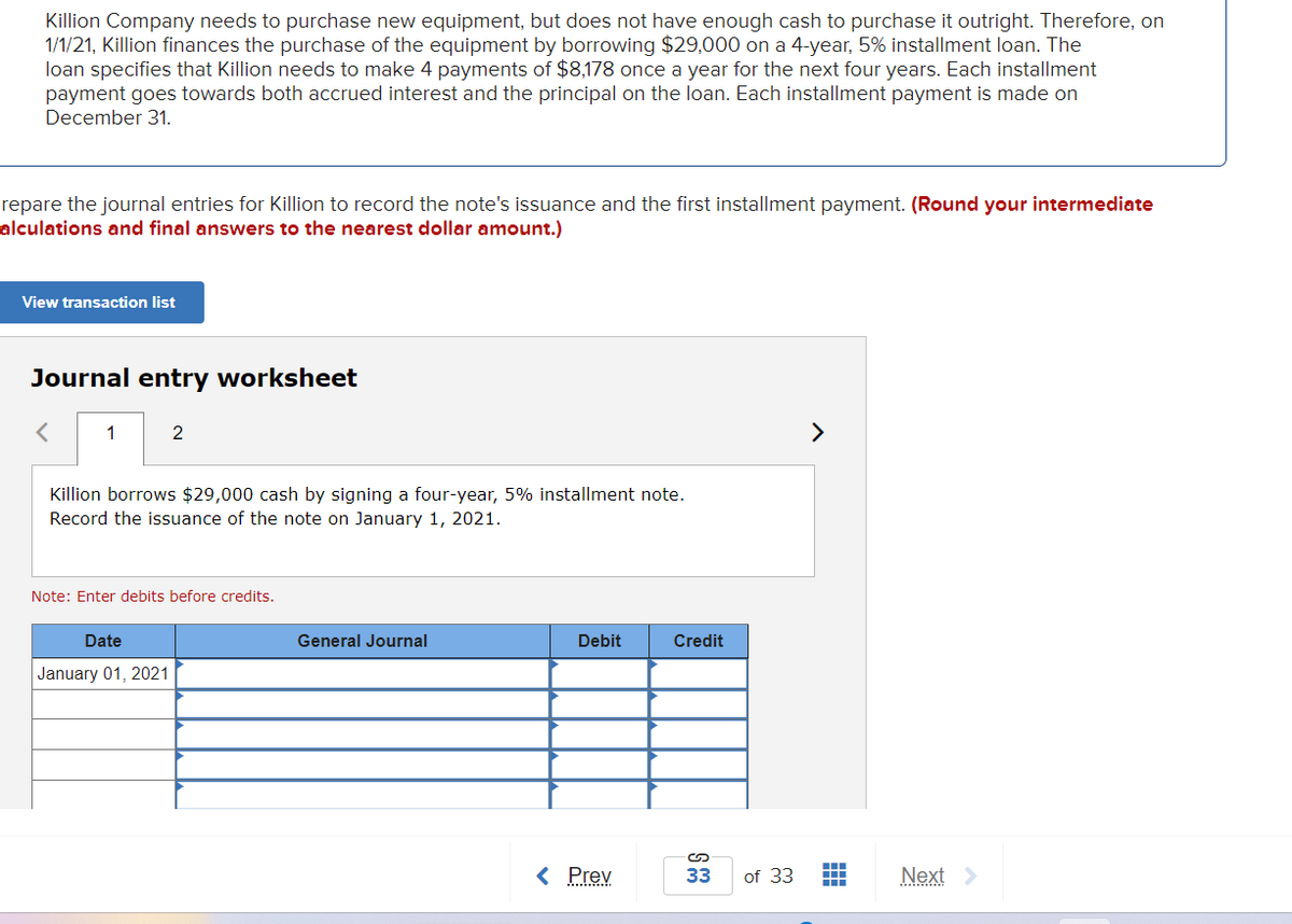 Killion Company needs to purchase new equipment, but does not have enough cash to purchase it outright. Therefore, on
1/1/21, Killion finances the purchase of the equipment by borrowing $29,000 on a 4-year, 5% installment loan. The
loan specifies that Killion needs to make 4 payments of $8,178 once a year for the next four years. Each installment
payment goes towards both accrued interest and the principal on the loan. Each installment payment is made on
December 31.
repare the journal entries for Killion to record the note's issuance and the first installment payment. (Round your intermediate
alculations and final answers to the nearest dollar amount.)
View transaction list
Journal entry worksheet
<
1
2
Killion borrows $29,000 cash by signing a four-year, 5% installment note.
Record the issuance of the note on January 1, 2021.
Note: Enter debits before credits.
Date
January 01, 2021
General Journal
Debit
< Prev
Credit
33
>
of 33 ―
Next >