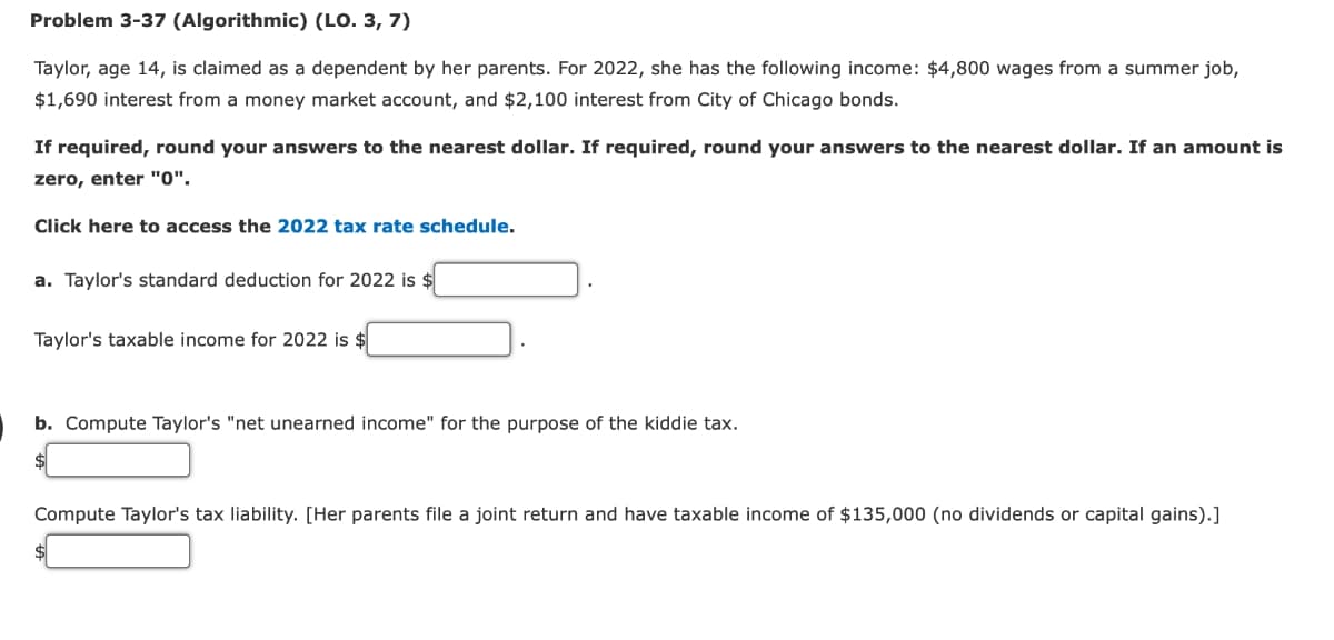 Problem 3-37 (Algorithmic) (LO. 3, 7)
Taylor, age 14, is claimed as a dependent by her parents. For 2022, she has the following income: $4,800 wages from a summer job,
$1,690 interest from a money market account, and $2,100 interest from City of Chicago bonds.
If required, round your answers to the nearest dollar. If required, round your answers to the nearest dollar. If an amount is
zero, enter "0".
Click here to access the 2022 tax rate schedule.
a. Taylor's standard deduction for 2022 is $
Taylor's taxable income for 2022 is $
b. Compute Taylor's "net unearned income" for the purpose of the kiddie tax.
Compute Taylor's tax liability. [Her parents file a joint return and have xable
come of $135,000 (no dividends or capital gains).]