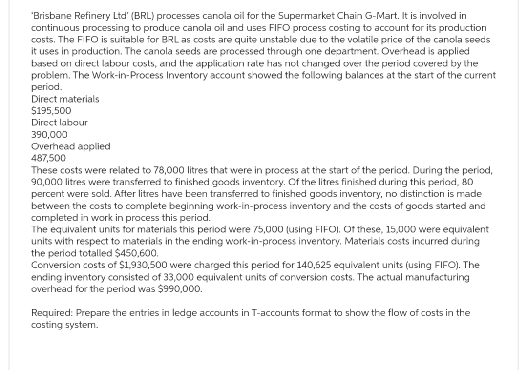 'Brisbane Refinery Ltd' (BRL) processes canola oil for the Supermarket Chain G-Mart. It is involved in
continuous processing to produce canola oil and uses FIFO process costing to account for its production
costs. The FIFO is suitable for BRL as costs are quite unstable due to the volatile price of the canola seeds
it uses in production. The canola seeds are processed through one department. Overhead is applied
based on direct labour costs, and the application rate has not changed over the period covered by the
problem. The Work-in-Process Inventory account showed the following balances at the start of the current
period.
Direct materials
$195,500
Direct labour
390,000
Overhead applied
487,500
These costs were related to 78,000 litres that were in process at the start of the period. During the period,
90,000 litres were transferred to finished goods inventory. Of the litres finished during this period, 80
percent were sold. After litres have been transferred to finished goods inventory, no distinction is made
between the costs to complete beginning work-in-process inventory and the costs of goods started and
completed in work in process this period.
The equivalent units for materials this period were 75,000 (using FIFO). Of these, 15,000 were equivalent
units with respect to materials in the ending work-in-process inventory. Materials costs incurred during
the period totalled $450,600.
Conversion costs of $1,930,500 were charged this period for 140,625 equivalent units (using FIFO). The
ending inventory consisted of 33,000 equivalent units of conversion costs. The actual manufacturing
overhead for the period was $990,000.
Required: Prepare the entries in ledge accounts in T-accounts format to show the flow of costs in the
costing system.