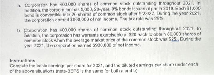 a. Corporation has 400,000 shares of common stock outstanding throughout 2021. In
addition, the corporation has 5,000, 20-year, 9% bonds issued at par in 2019. Each $1,000
bond is convertible into 20 shares of common stock after 9/23/22. During the year 2021,
the corporation earned $900,000 of net income. The tax rate was 25%.
b. Corporation has 400,000 shares of common stock outstanding throughout 2021. In
addition, the corporation has warrants exercisable at $20 each to obtain 80,000 shares of
common stock when the average market price of the common stock was $25., During the
year 2021, the corporation earned $900,000 of net income.
Instructions
Compute the basic earnings per share for 2021, and the diluted earnings per share under each
of the above situations (note-BEPS is the same for both a and b).