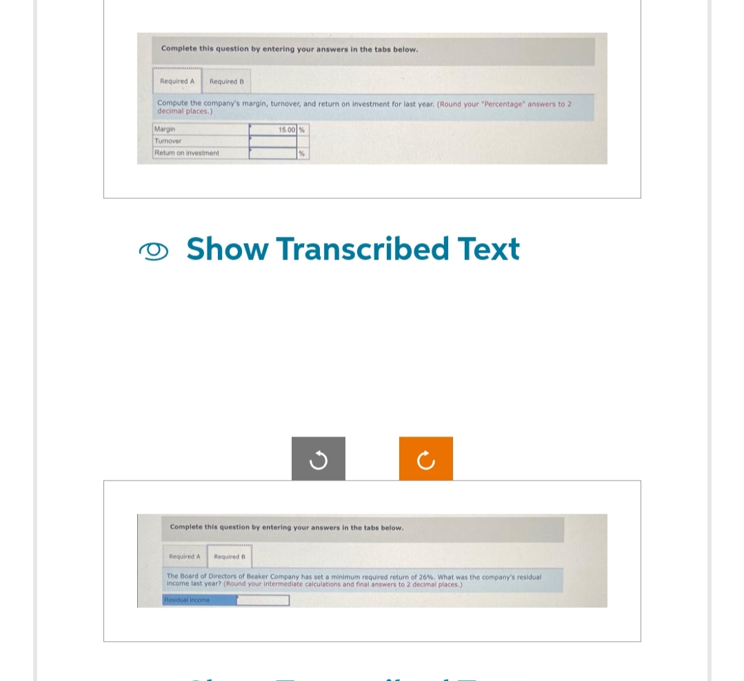 Complete this question by entering your answers in the tabs below.
Required A
Required B
Compute the company's margin, turnover, and return on investment for last year. (Round your "Percentage" answers to 2
decimal places.)
Margin
Turnover
Return on investment
15.00 %
Show Transcribed Text
G
Complete this question by entering your answers in the tabs below.
Required A
C
Required B
The Board of Directors of Beaker Company has set a minimum required return of 26%. What was the company's residual
income last year? (Round your intermediate calculations and final answers to 2 decimal places.)
Residual income