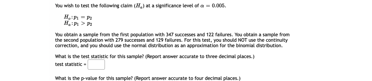 You wish to test the following claim (H.) at a significance level of a =
0.005.
H.:P1 = P2
Ho:P1 > P2
о
a
You obtain a sample from the first population with 347 successes and 122 failures. You obtain a sample from
the second population with 279 successes and 129 failures. For this test, you should NOT use the continuity
correction, and you should use the normal distribution as an approximation for the binomial distribution.
What is the test statistic for this sample? (Report answer accurate to three decimal places.)
test statistic =
What is the p-value for this sample? (Report answer accurate to four decimal places.)
