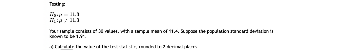 Testing:
Ho: µ =
H1:µ # 11.3
11.3
Your sample consists of 30 values, with a sample mean of 11.4. Suppose the population standard deviation is
known to be 1.91.
a) Calculate the value of the test statistic, rounded to 2 decimal places.
