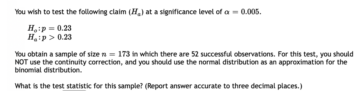 You wish to test the following claim (H.) at a significance level of a =
0.005.
H.:p = 0.23
Ha:p > 0.23
You obtain a sample of sizen =
NOT use the continuity correction, and you should use the normal distribution as an approximation for the
binomial distribution.
173 in which there are 52 successful observations. For this test, you should
What is the test statistic for this sample? (Report answer accurate to three decimal places.)
