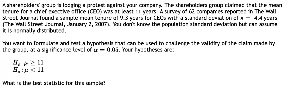 A shareholders' group is lodging a protest against your company. The shareholders group claimed that the mean
tenure for a chief exective office (CEO) was at least 11 years. A survey of 62 companies reported in The Wall
Street Journal found a sample mean tenure of 9.3 years for CEOS with a standard deviation of s = 4.4 years
(The Wall Street Journal, January 2, 2007). You don't know the population standard deviation but can assume
it is normally distributed.
You want to formulate and test a hypothesis that can be used to challenge the validity of the claim made by
the group, at a significance level of a =
0.05. Your hypotheses are:
H.:µ > 11
На:
:и < 11
What is the test statistic for this sample?
