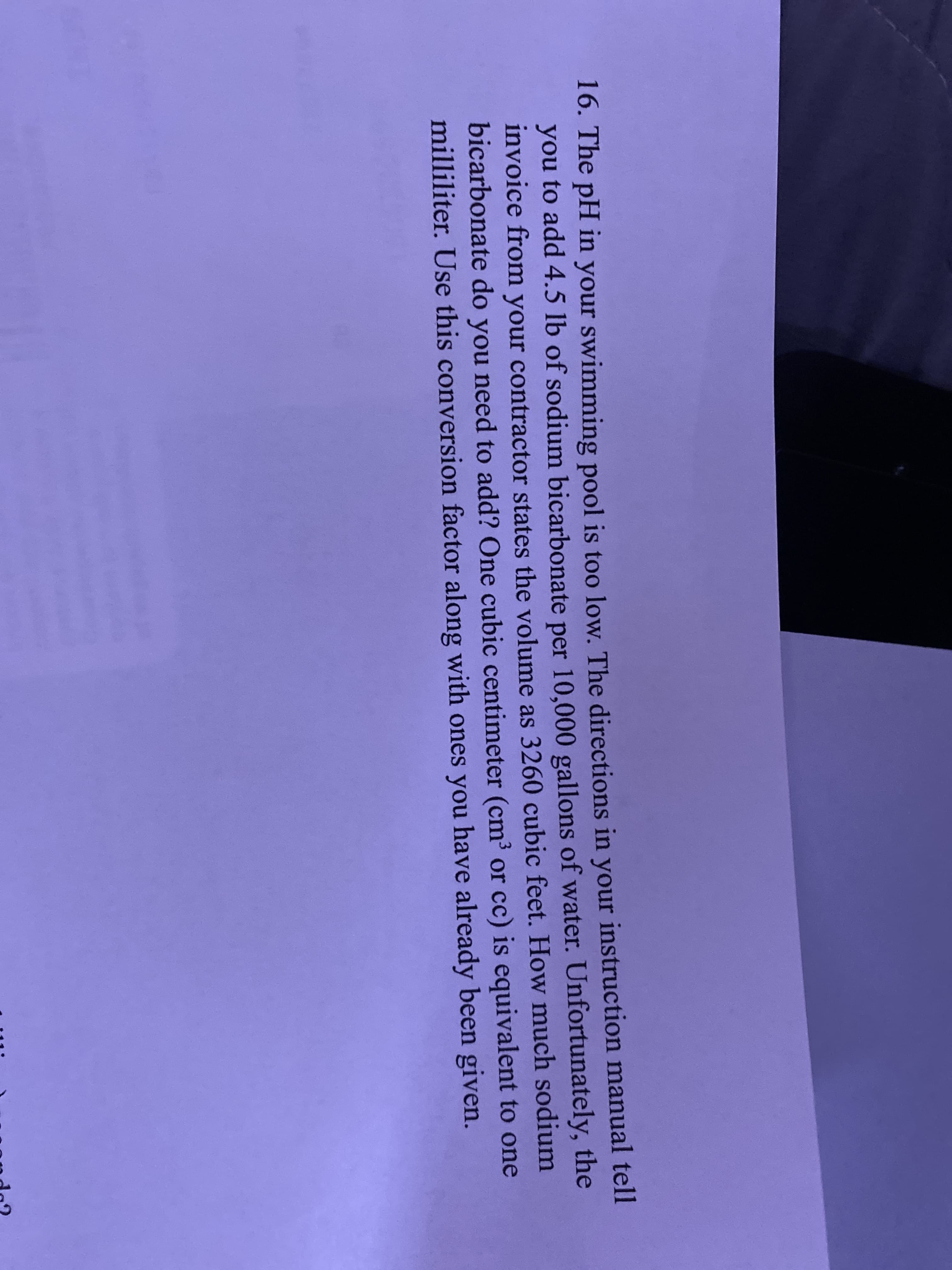 The pH in your swimming pool is too low. The directions in your instruction manual tell
you to add 4.5 lb of sodium bicarbonate per 10,000 gallons of water. Unfortunately, the
invoice from your contractor states the volume as 3260 cubic feet. How much sodium
bicarbonate do you need to add? One cubic centimeter (cm³ or cc) is equivalent to one
milliliter. Use this conversion factor along with ones you have already been given.
