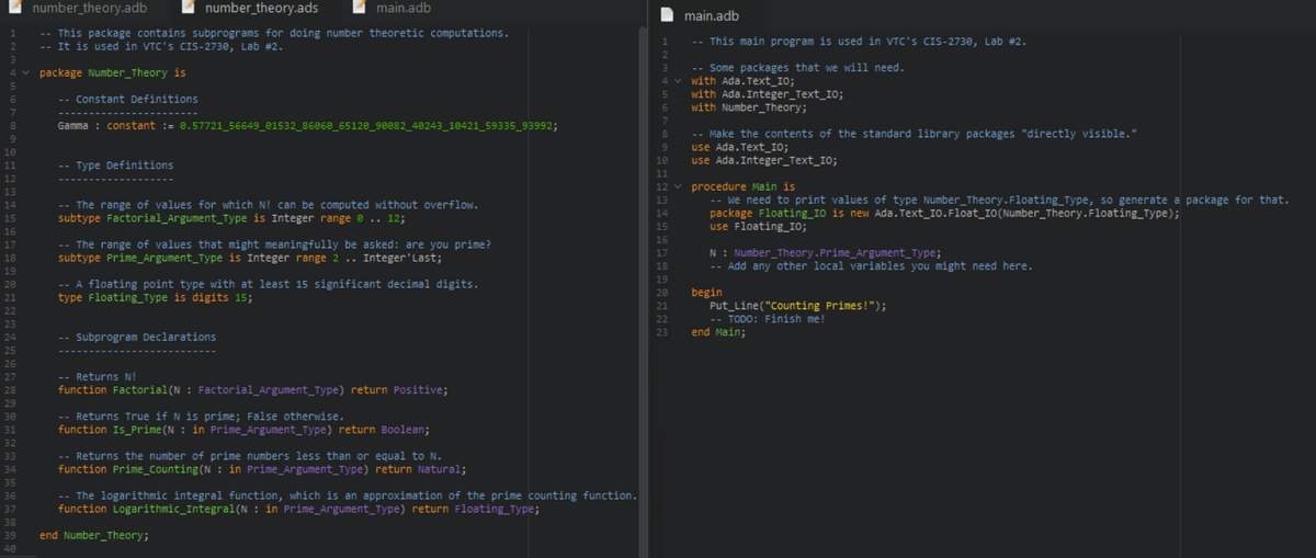 number_theory.adb
number_theory.ads
main.adb
main.adb
-- This package contains subprograms for doing number theoretic computations.
-- It is used in VTC's CIS-2730, Lab #2.
-- This main program is used in VTC's CIS-2730, Lab #2.
-- Some packages that we will need.
v with Ada. Text_I0;
with Ada.Integer_Text_I0;
with Number_Theory;
package Number_Theory is
-- Constant Definitions
Gamma : constant := 0.57721_56649_01532_86068_65120_90082_48243_18421_59335_93992;
-- Make the contents of the standard library packages "directly visible."
use Ada. Text_10;
use Ada.Integer_Text_10;
-- Type Definitions
v procedure Main is
-- We need to print values of type Number_Theory.Floating_Type, so generate a package for that.
package Floating_10 is new Ada. Text_I0.Float_IO(Number_Theory.Floating_Type);
use Floating_IO;
-- The range of values for which N! can be computed without overflow.
subtype Factorial_Argument_Type is Integer range e .. 12;
-- The range of values that might meaningfully be asked: are you prime?
subtype Prime_Argument_Type is Integer range 2 .. Integer'Last;
N: Number_Theory.Prime_Argument_Type;
-- Add any other local variables you might need here.
-- A floating point type with at least 15 significant decimal digits.
type Floating_Type is digits 15;
begin
Put_Line("Counting Primes!");
-- TODO: Finish me!
end Main;
Subprogram Declarations
-- Returns N!
function Factorial(N : Factorial_Argument_Type) return Positive;
-- Returns True if N is prime; False otherwise.
function Is_Prime(N : in Prime_Argument_Type) return Boolean;
-- Returns the number of prime numbers less than or equal to N.
function Prime_Counting(N : in Prime_Argument_Type) return Natural;
-- The logarithmic integral function, which is an approximation of the prime counting function.
function Logarithmic_Integral(N : in Prime_Argument_Type) return Floating_Type;
39
end Number_Theory;
40
