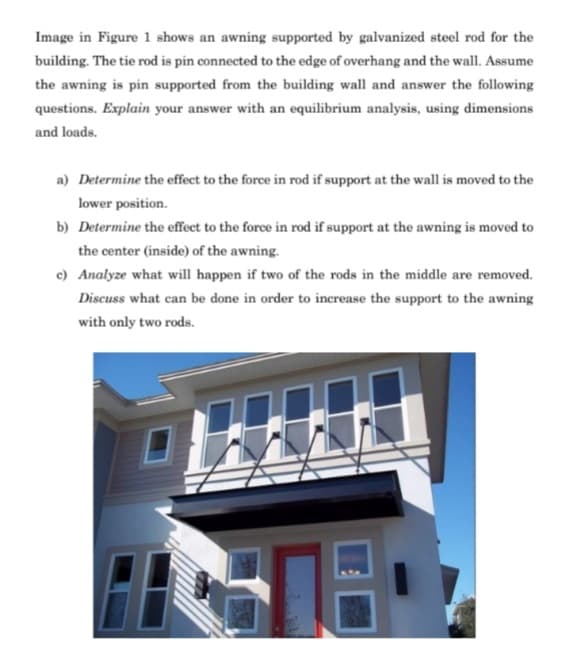 Image in Figure 1 shows an awning supported by galvanized steel rod for the
building. The tie rod is pin connected to the edge of overhang and the wall. Assume
the awning is pin supported from the building wall and answer the following
questions. Explain your answer with an equilibrium analysis, using dimensions
and loads.
a) Determine the effect to the force in rod if support at the wall is moved to the
lower position.
b) Determine the effect to the force in rod if support at the awning is moved to
the center (inside) of the awning.
c) Analyze what will happen if two of the rods in the middle are removed.
Discuss what can be done in order to inerease the support to the awning
with only two rods.
