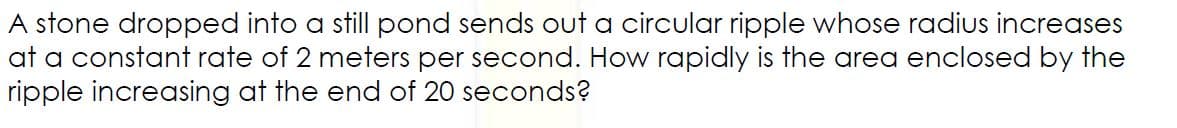 A stone dropped into a still pond sends out a circular ripple whose radius increases
at a constant rate of 2 meters per second. How rapidly is the area enclosed by the
ripple increasing at the end of 20 seconds?
